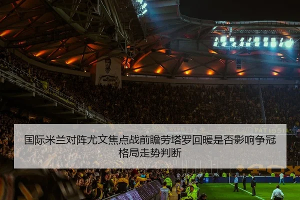 国际米兰对阵尤文焦点战前瞻劳塔罗回暖是否影响争冠格局走势判断