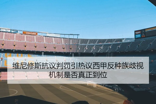 维尼修斯抗议判罚引热议西甲反种族歧视机制是否真正到位